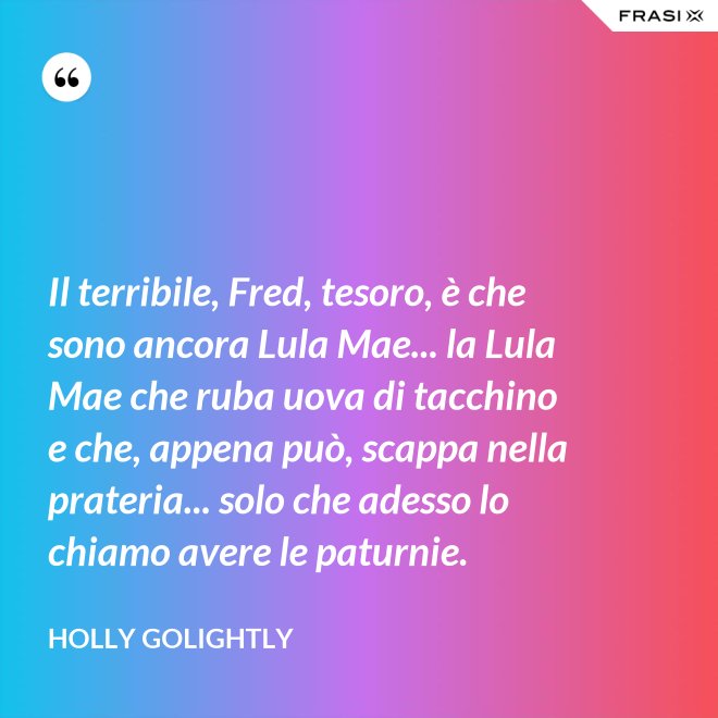Il terribile, Fred, tesoro, è che sono ancora Lula Mae... la Lula Mae che ruba uova di tacchino e che, appena può, scappa nella prateria... solo che adesso lo chiamo avere le paturnie. - Holly Golightly