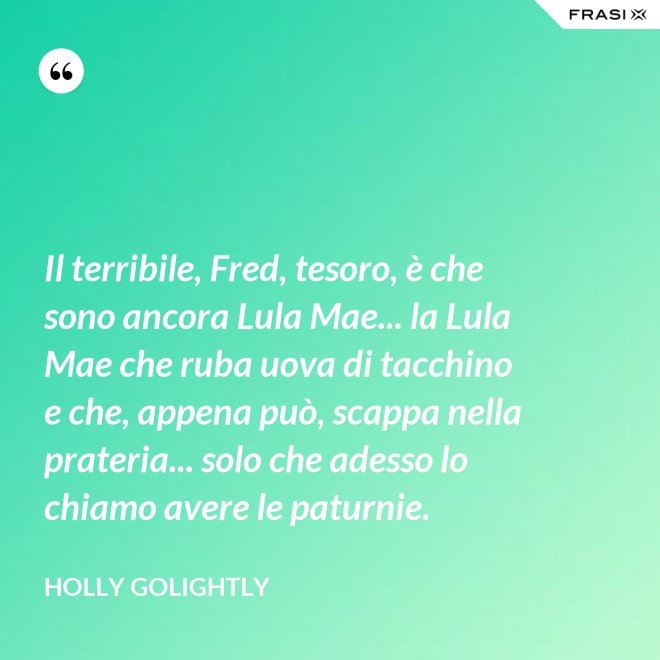 Il terribile, Fred, tesoro, è che sono ancora Lula Mae... la Lula Mae che ruba uova di tacchino e che, appena può, scappa nella prateria... solo che adesso lo chiamo avere le paturnie. - Holly Golightly