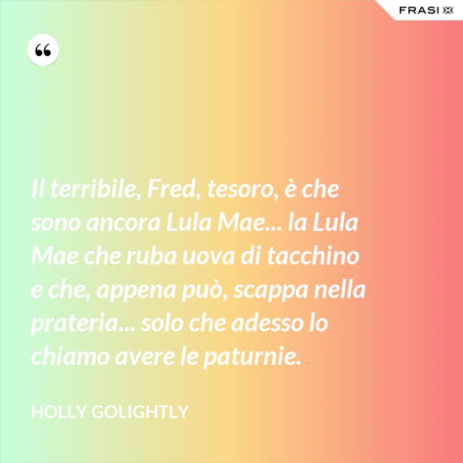 Il terribile, Fred, tesoro, è che sono ancora Lula Mae... la Lula Mae che ruba uova di tacchino e che, appena può, scappa nella prateria... solo che adesso lo chiamo avere le paturnie. - Holly Golightly