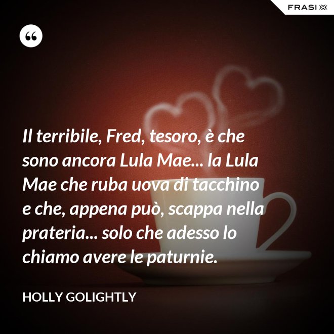 Il terribile, Fred, tesoro, è che sono ancora Lula Mae... la Lula Mae che ruba uova di tacchino e che, appena può, scappa nella prateria... solo che adesso lo chiamo avere le paturnie. - Holly Golightly