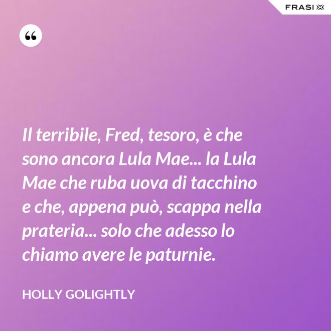 Il terribile, Fred, tesoro, è che sono ancora Lula Mae... la Lula Mae che ruba uova di tacchino e che, appena può, scappa nella prateria... solo che adesso lo chiamo avere le paturnie. - Holly Golightly