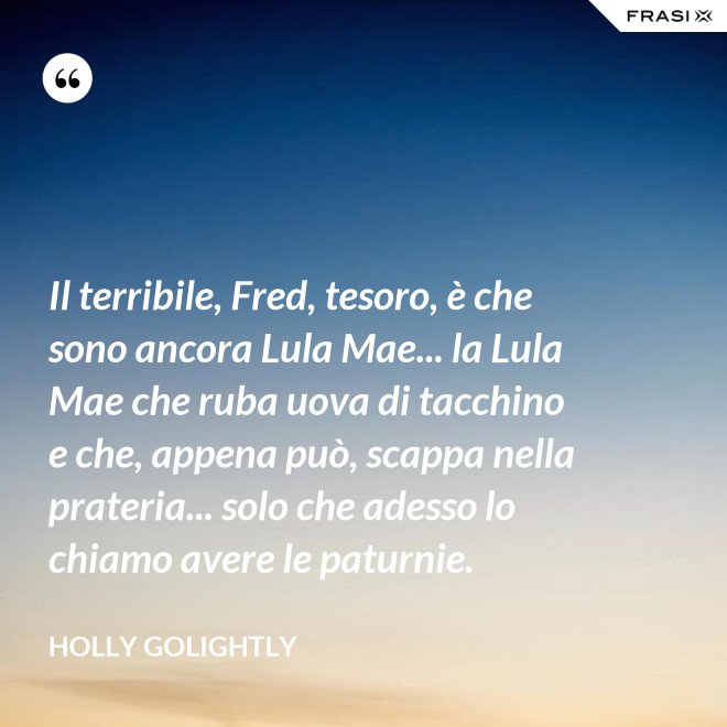 Il terribile, Fred, tesoro, è che sono ancora Lula Mae... la Lula Mae che ruba uova di tacchino e che, appena può, scappa nella prateria... solo che adesso lo chiamo avere le paturnie. - Holly Golightly