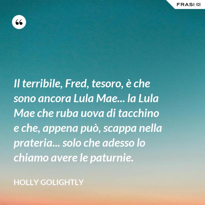 Il terribile, Fred, tesoro, è che sono ancora Lula Mae... la Lula Mae che ruba uova di tacchino e che, appena può, scappa nella prateria... solo che adesso lo chiamo avere le paturnie. - Holly Golightly