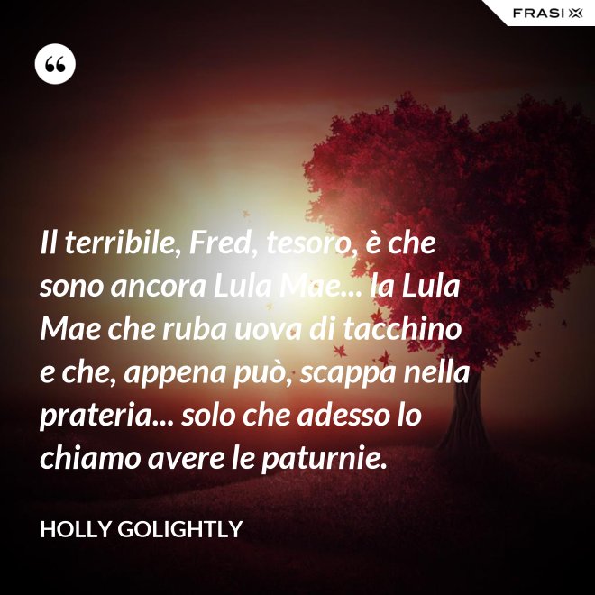Il terribile, Fred, tesoro, è che sono ancora Lula Mae... la Lula Mae che ruba uova di tacchino e che, appena può, scappa nella prateria... solo che adesso lo chiamo avere le paturnie. - Holly Golightly