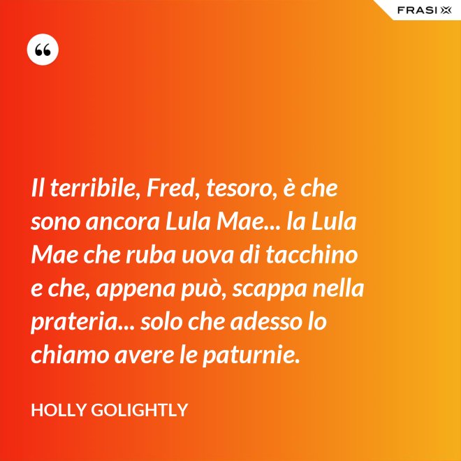 Il terribile, Fred, tesoro, è che sono ancora Lula Mae... la Lula Mae che ruba uova di tacchino e che, appena può, scappa nella prateria... solo che adesso lo chiamo avere le paturnie. - Holly Golightly