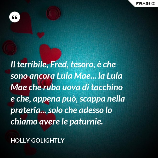 Il terribile, Fred, tesoro, è che sono ancora Lula Mae... la Lula Mae che ruba uova di tacchino e che, appena può, scappa nella prateria... solo che adesso lo chiamo avere le paturnie. - Holly Golightly
