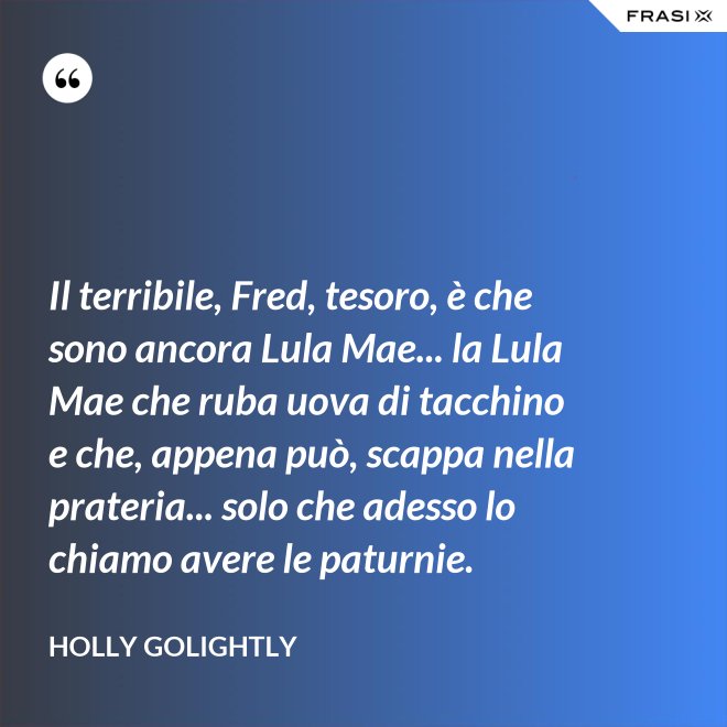 Il terribile, Fred, tesoro, è che sono ancora Lula Mae... la Lula Mae che ruba uova di tacchino e che, appena può, scappa nella prateria... solo che adesso lo chiamo avere le paturnie. - Holly Golightly