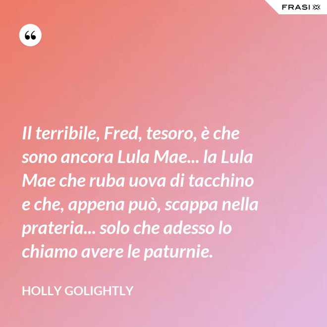 Il terribile, Fred, tesoro, è che sono ancora Lula Mae... la Lula Mae che ruba uova di tacchino e che, appena può, scappa nella prateria... solo che adesso lo chiamo avere le paturnie. - Holly Golightly