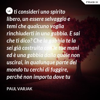 Tu ti consideri uno spirito libero, un essere selvaggio e temi che qualcuno voglia rinchiuderti in una gabbia. E sai che ti dico? Che la gabbia te la sei già costruita con le tue mani ed è una gabbia dalla quale non uscirai, in qualunque parte del mondo tu cerchi di fuggire, perché non importa dove tu corra, finirai sempre per imbatterti in te stessa. - Paul Varjak