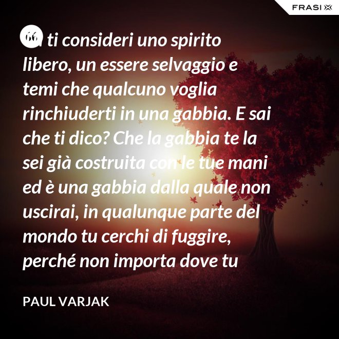 Tu ti consideri uno spirito libero, un essere selvaggio e temi che qualcuno voglia rinchiuderti in una gabbia. E sai che ti dico? Che la gabbia te la sei già costruita con le tue mani ed è una gabbia dalla quale non uscirai, in qualunque parte del mondo tu cerchi di fuggire, perché non importa dove tu corra, finirai sempre per imbatterti in te stessa. - Paul Varjak