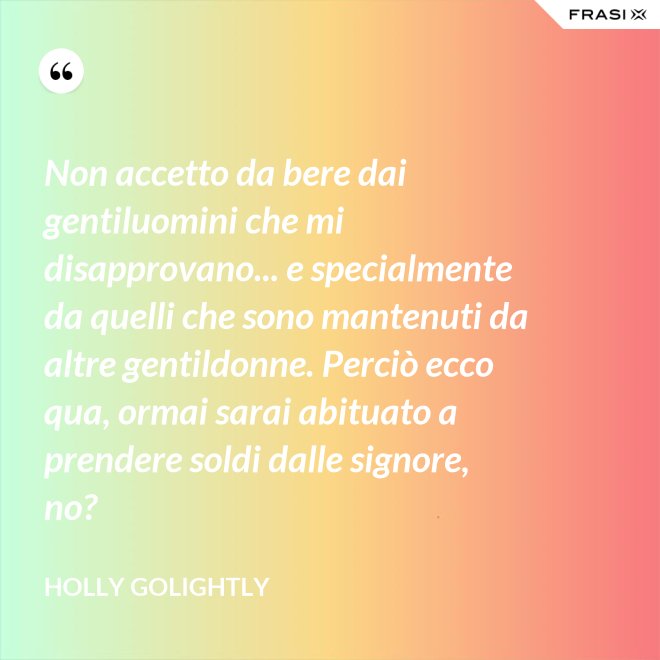 Non accetto da bere dai gentiluomini che mi disapprovano... e specialmente da quelli che sono mantenuti da altre gentildonne. Perciò ecco qua, ormai sarai abituato a prendere soldi dalle signore, no? - Holly Golightly