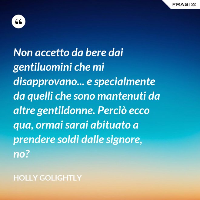 Non accetto da bere dai gentiluomini che mi disapprovano... e specialmente da quelli che sono mantenuti da altre gentildonne. Perciò ecco qua, ormai sarai abituato a prendere soldi dalle signore, no? - Holly Golightly