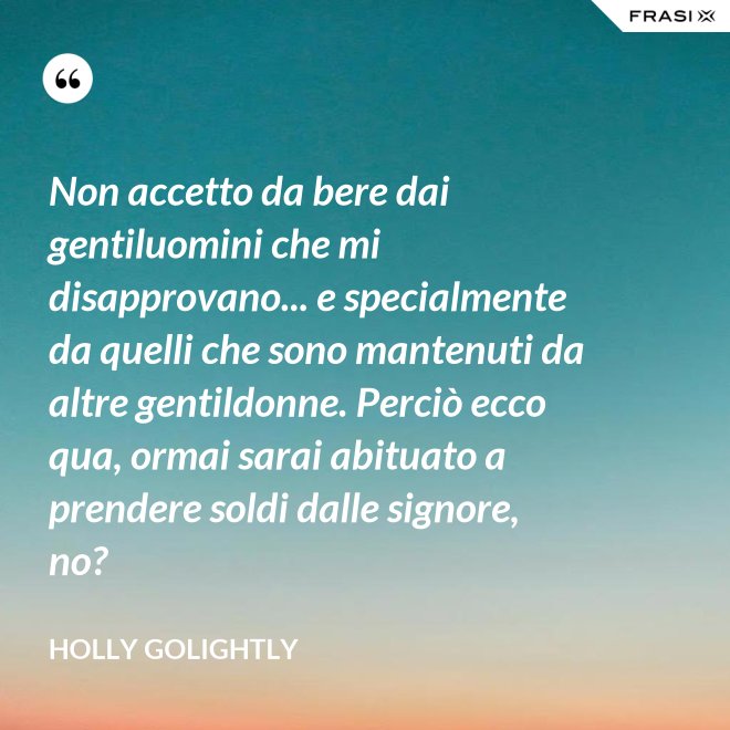 Non accetto da bere dai gentiluomini che mi disapprovano... e specialmente da quelli che sono mantenuti da altre gentildonne. Perciò ecco qua, ormai sarai abituato a prendere soldi dalle signore, no? - Holly Golightly