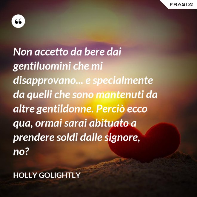 Non accetto da bere dai gentiluomini che mi disapprovano... e specialmente da quelli che sono mantenuti da altre gentildonne. Perciò ecco qua, ormai sarai abituato a prendere soldi dalle signore, no? - Holly Golightly