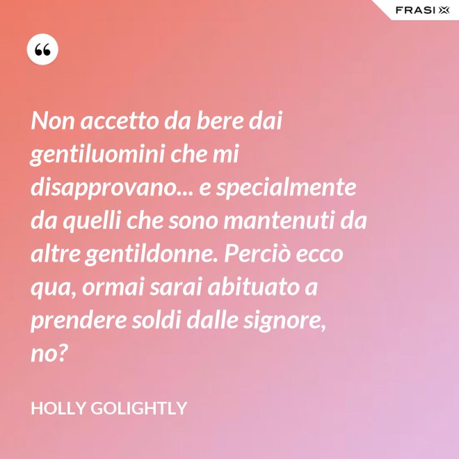 Non accetto da bere dai gentiluomini che mi disapprovano... e specialmente da quelli che sono mantenuti da altre gentildonne. Perciò ecco qua, ormai sarai abituato a prendere soldi dalle signore, no? - Holly Golightly