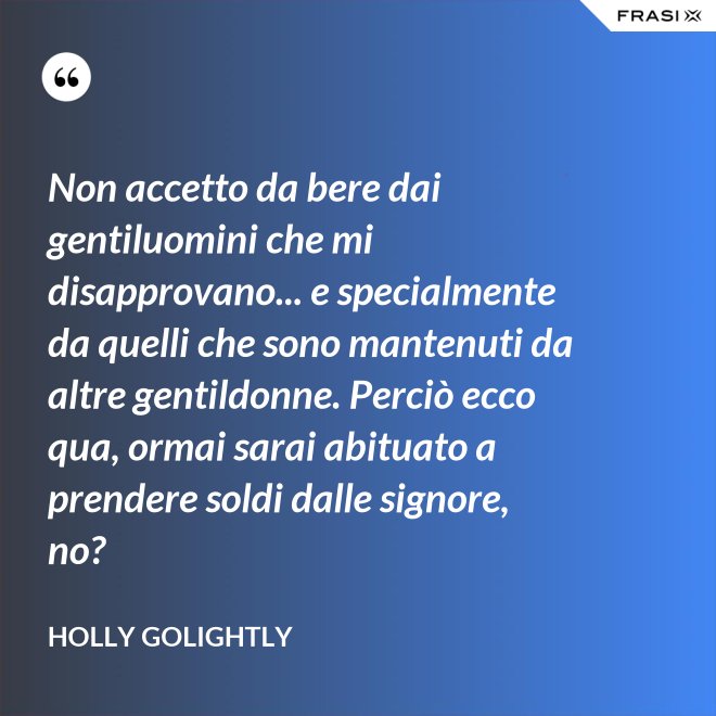 Non accetto da bere dai gentiluomini che mi disapprovano... e specialmente da quelli che sono mantenuti da altre gentildonne. Perciò ecco qua, ormai sarai abituato a prendere soldi dalle signore, no? - Holly Golightly