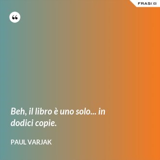 Beh, il libro è uno solo... in dodici copie. - Paul Varjak