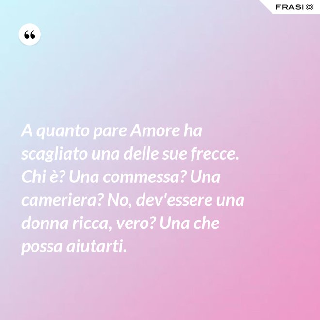 A quanto pare Amore ha scagliato una delle sue frecce. Chi è? Una commessa? Una cameriera? No, dev'essere una donna ricca, vero? Una che possa aiutarti. - Anonimo