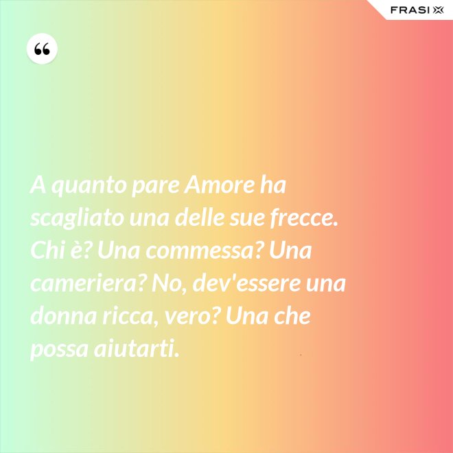 A quanto pare Amore ha scagliato una delle sue frecce. Chi è? Una commessa? Una cameriera? No, dev'essere una donna ricca, vero? Una che possa aiutarti. - Anonimo