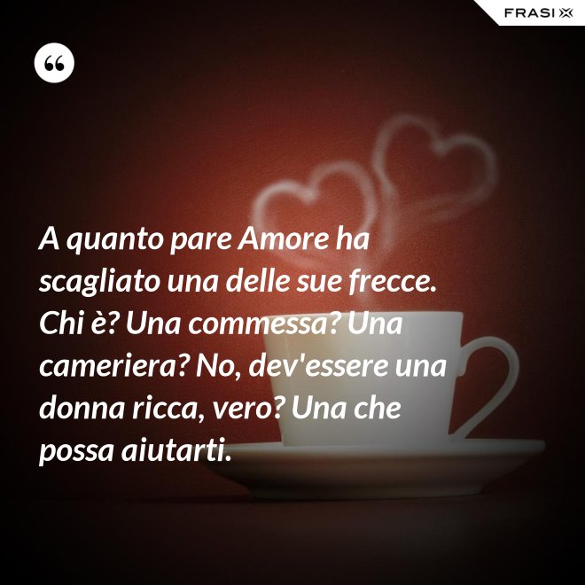 A quanto pare Amore ha scagliato una delle sue frecce. Chi è? Una commessa? Una cameriera? No, dev'essere una donna ricca, vero? Una che possa aiutarti. - Anonimo