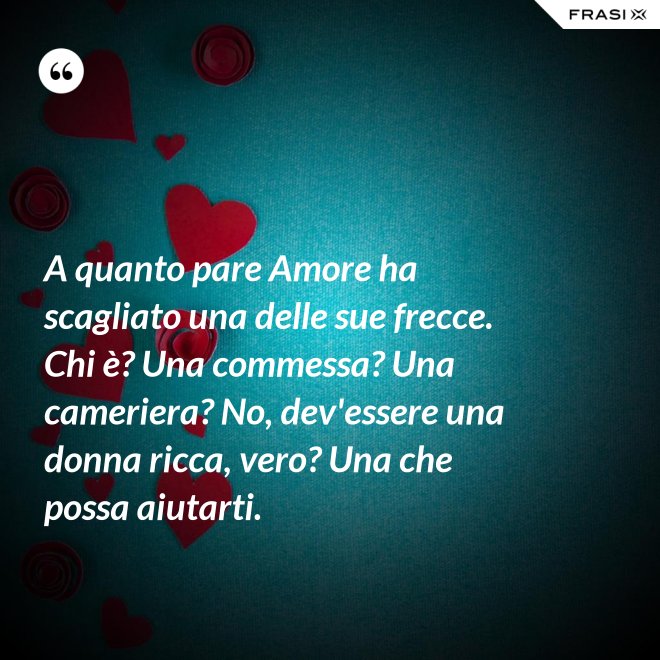 A quanto pare Amore ha scagliato una delle sue frecce. Chi è? Una commessa? Una cameriera? No, dev'essere una donna ricca, vero? Una che possa aiutarti. - Anonimo