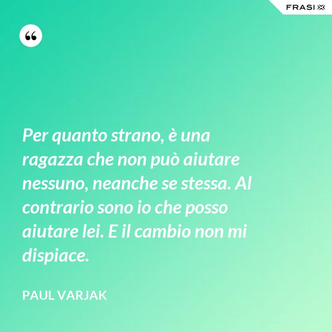 Per quanto strano, è una ragazza che non può aiutare nessuno, neanche se stessa. Al contrario sono io che posso aiutare lei. E il cambio non mi dispiace. - Paul Varjak