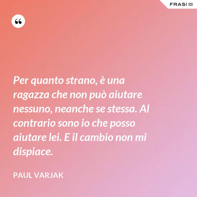 Per quanto strano, è una ragazza che non può aiutare nessuno, neanche se stessa. Al contrario sono io che posso aiutare lei. E il cambio non mi dispiace. - Paul Varjak