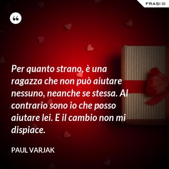 Per quanto strano, è una ragazza che non può aiutare nessuno, neanche se stessa. Al contrario sono io che posso aiutare lei. E il cambio non mi dispiace. - Paul Varjak