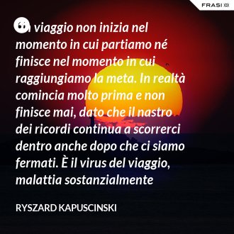 Un viaggio non inizia nel momento in cui partiamo né finisce nel momento in cui raggiungiamo la meta. In realtà comincia molto prima e non finisce mai, dato che il nastro dei ricordi continua a scorrerci dentro anche dopo che ci siamo fermati. È il virus del viaggio, malattia sostanzialmente incurabile. - Ryszard Kapuscinski