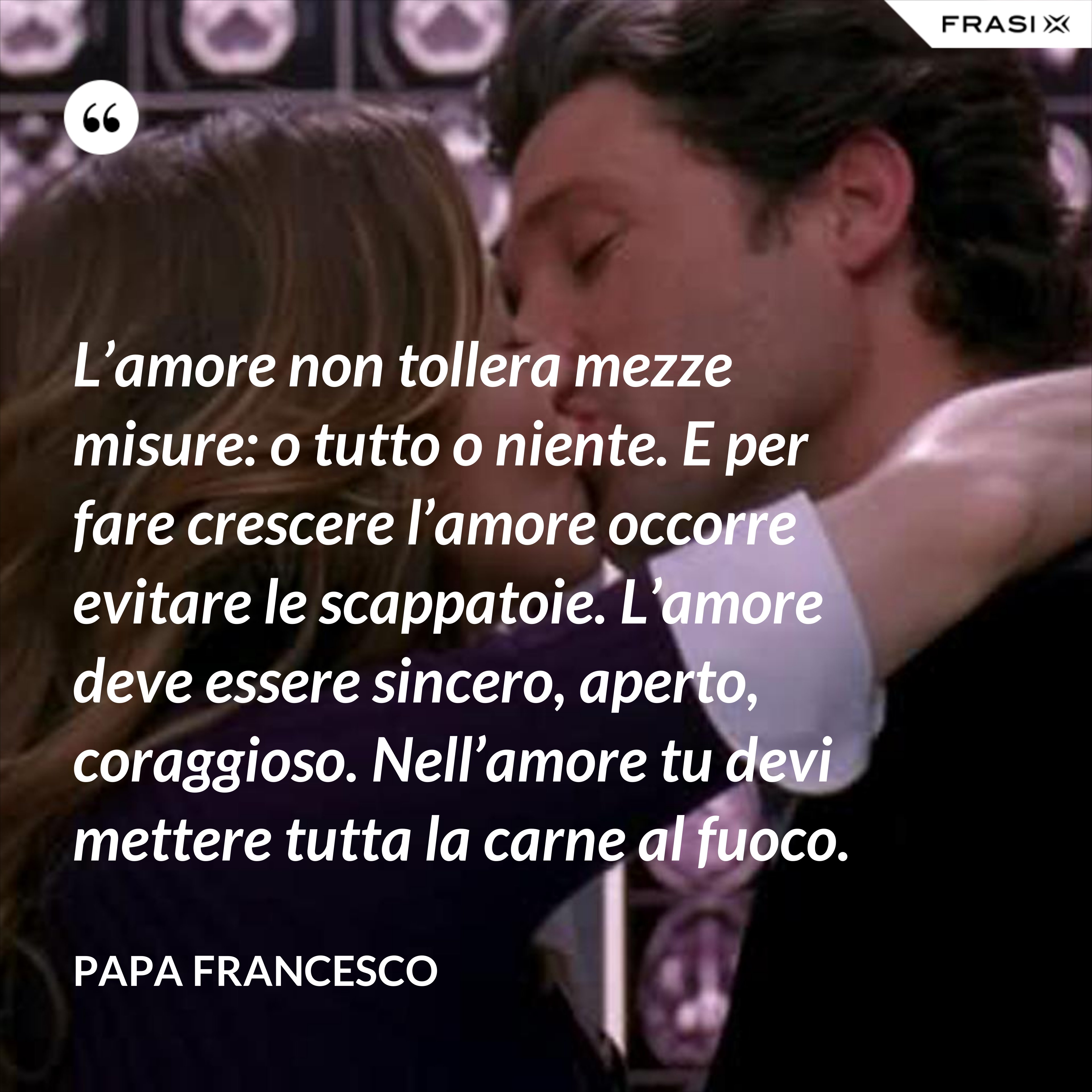 L’amore non tollera mezze misure: o tutto o niente. E per fare crescere l’amore occorre evitare le scappatoie. L’amore deve essere sincero, aperto, coraggioso. Nell’amore tu devi mettere tutta la carne al fuoco. - Papa Francesco