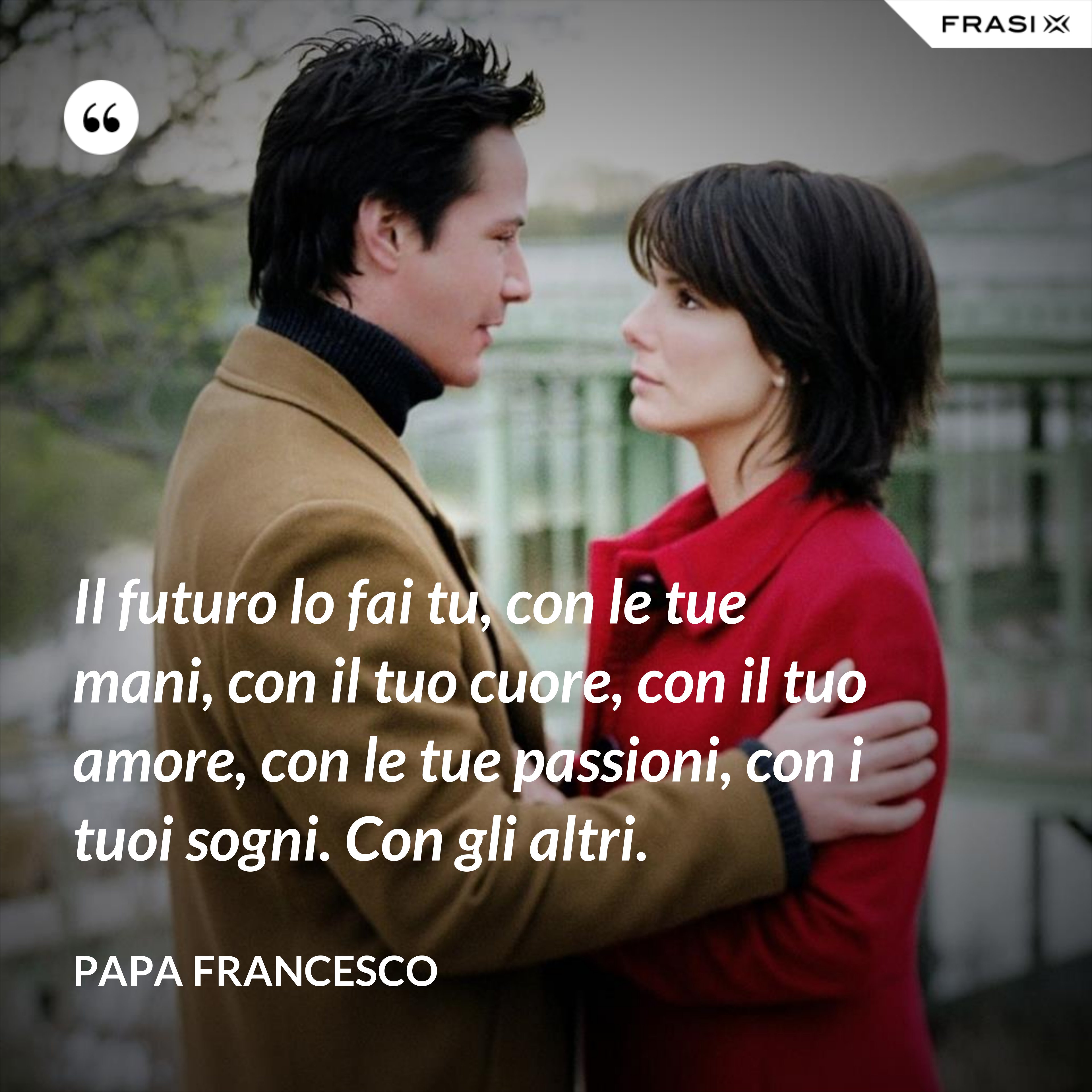 Il futuro lo fai tu, con le tue mani, con il tuo cuore, con il tuo amore, con le tue passioni, con i tuoi sogni. Con gli altri. - Papa Francesco