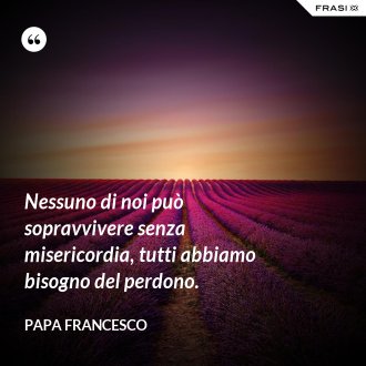 Nessuno di noi può sopravvivere senza misericordia, tutti abbiamo bisogno del perdono. - Papa Francesco