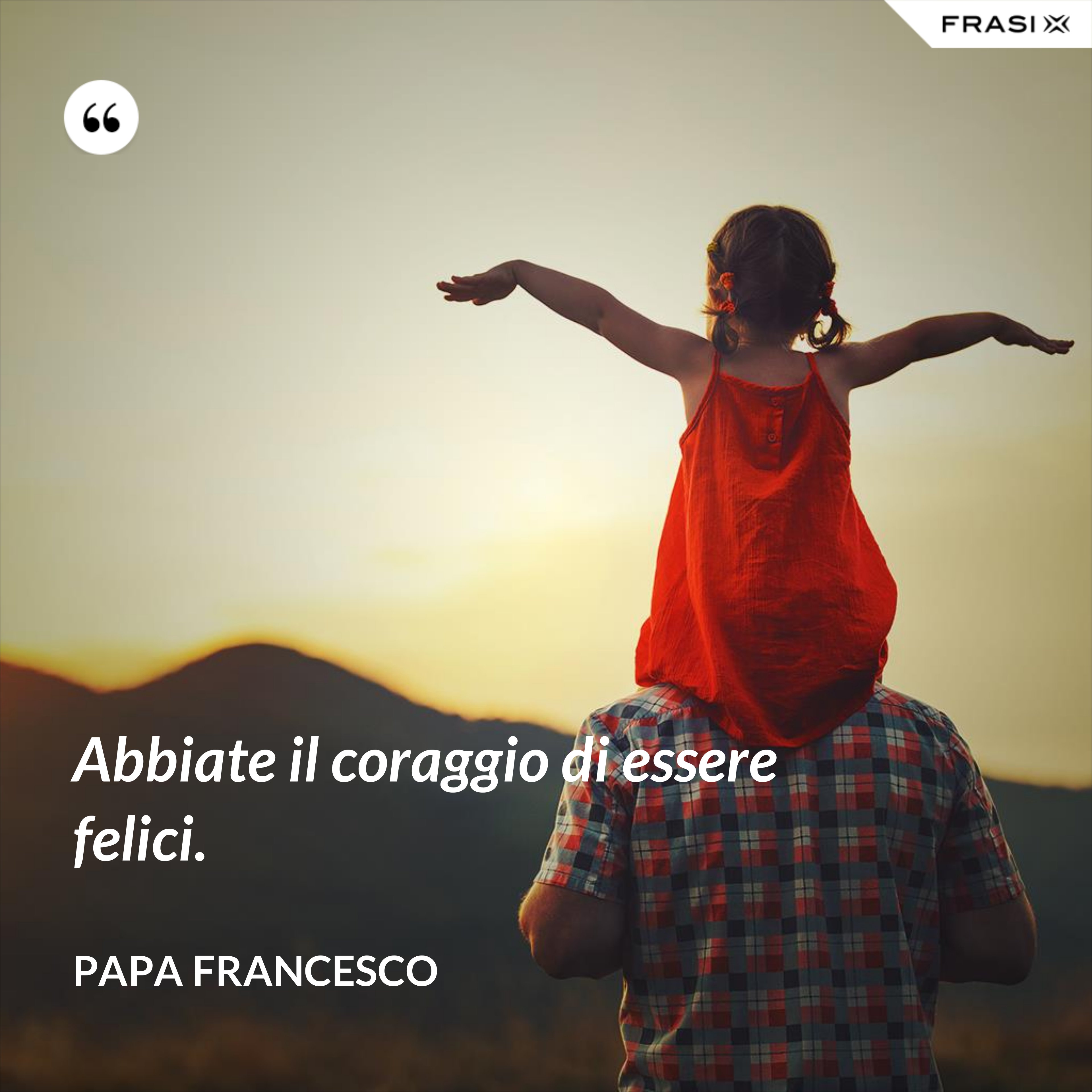 Abbiate il coraggio di essere felici. - Papa Francesco
