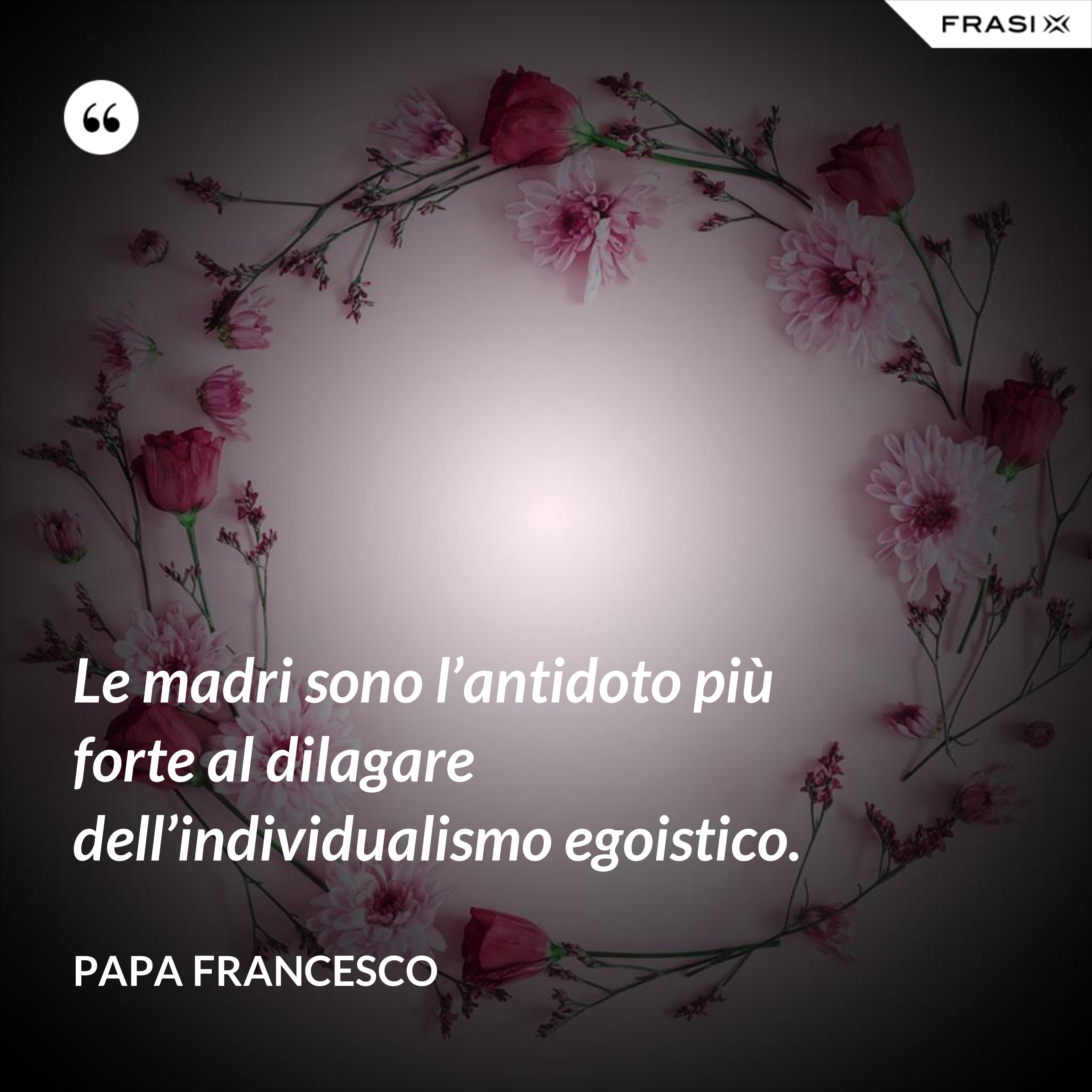 Le madri sono l’antidoto più forte al dilagare dell’individualismo egoistico. - Papa Francesco