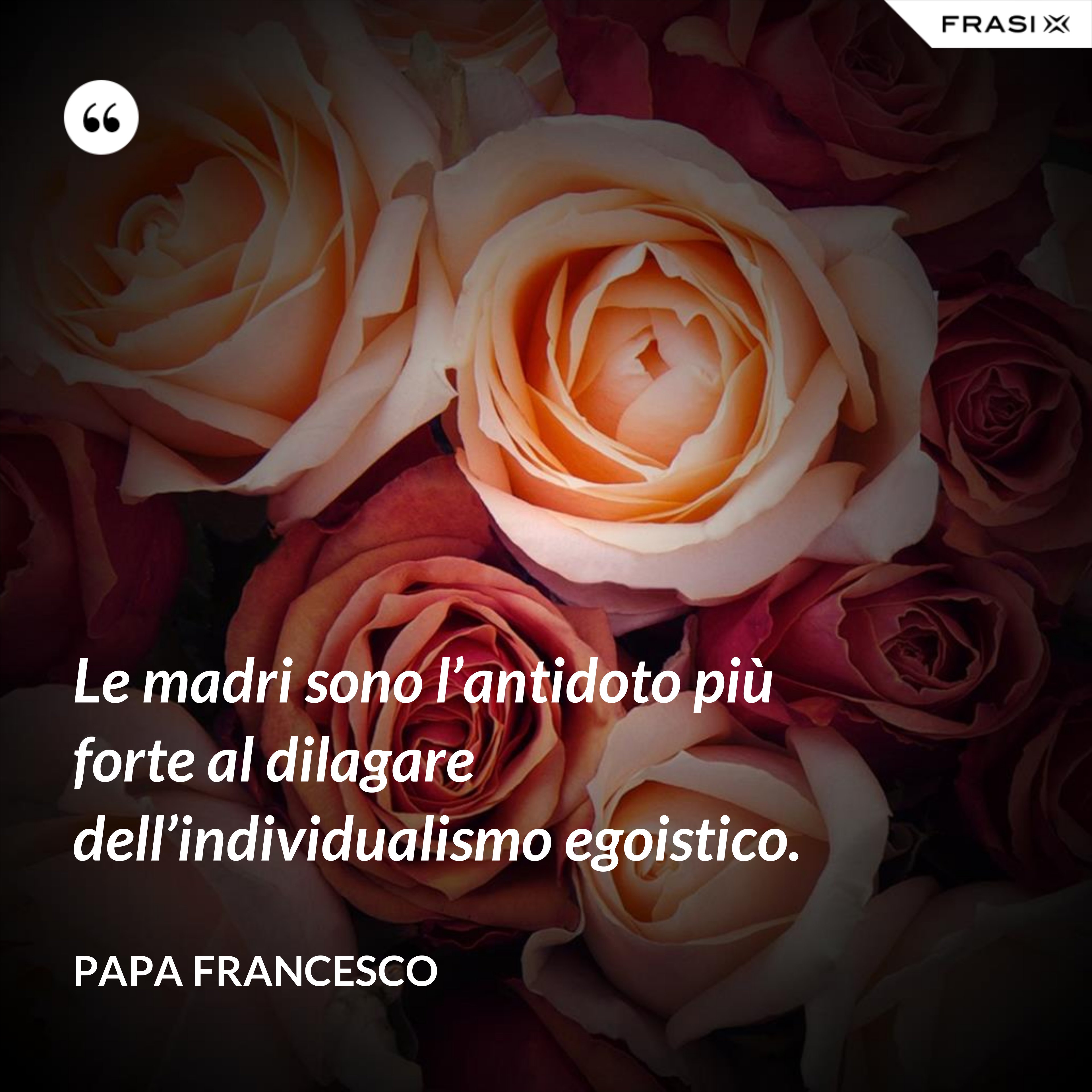 Le madri sono l’antidoto più forte al dilagare dell’individualismo egoistico. - Papa Francesco