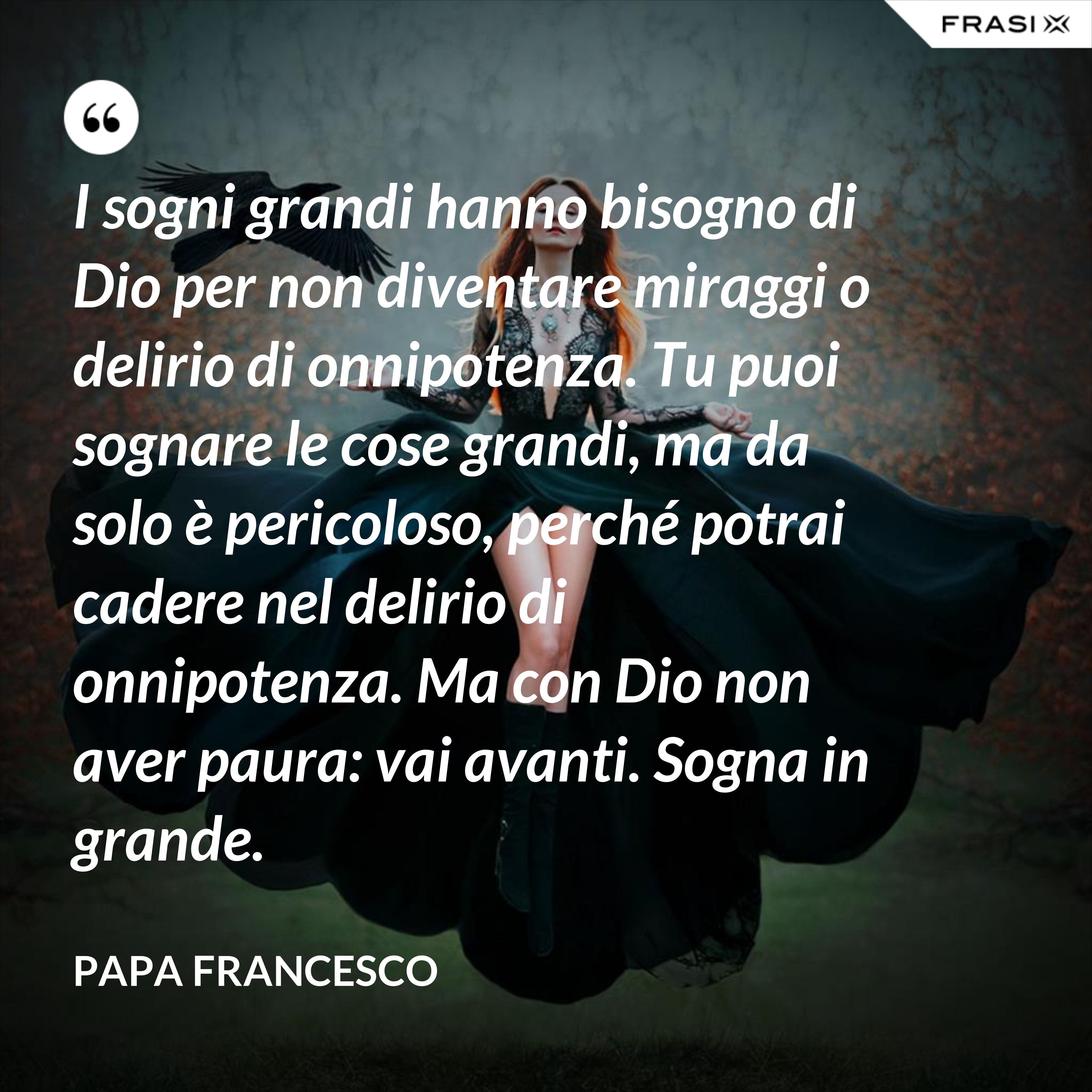 I sogni grandi hanno bisogno di Dio per non diventare miraggi o delirio di onnipotenza. Tu puoi sognare le cose grandi, ma da solo è pericoloso, perché potrai cadere nel delirio di onnipotenza. Ma con Dio non aver paura: vai avanti. Sogna in grande. - Papa Francesco