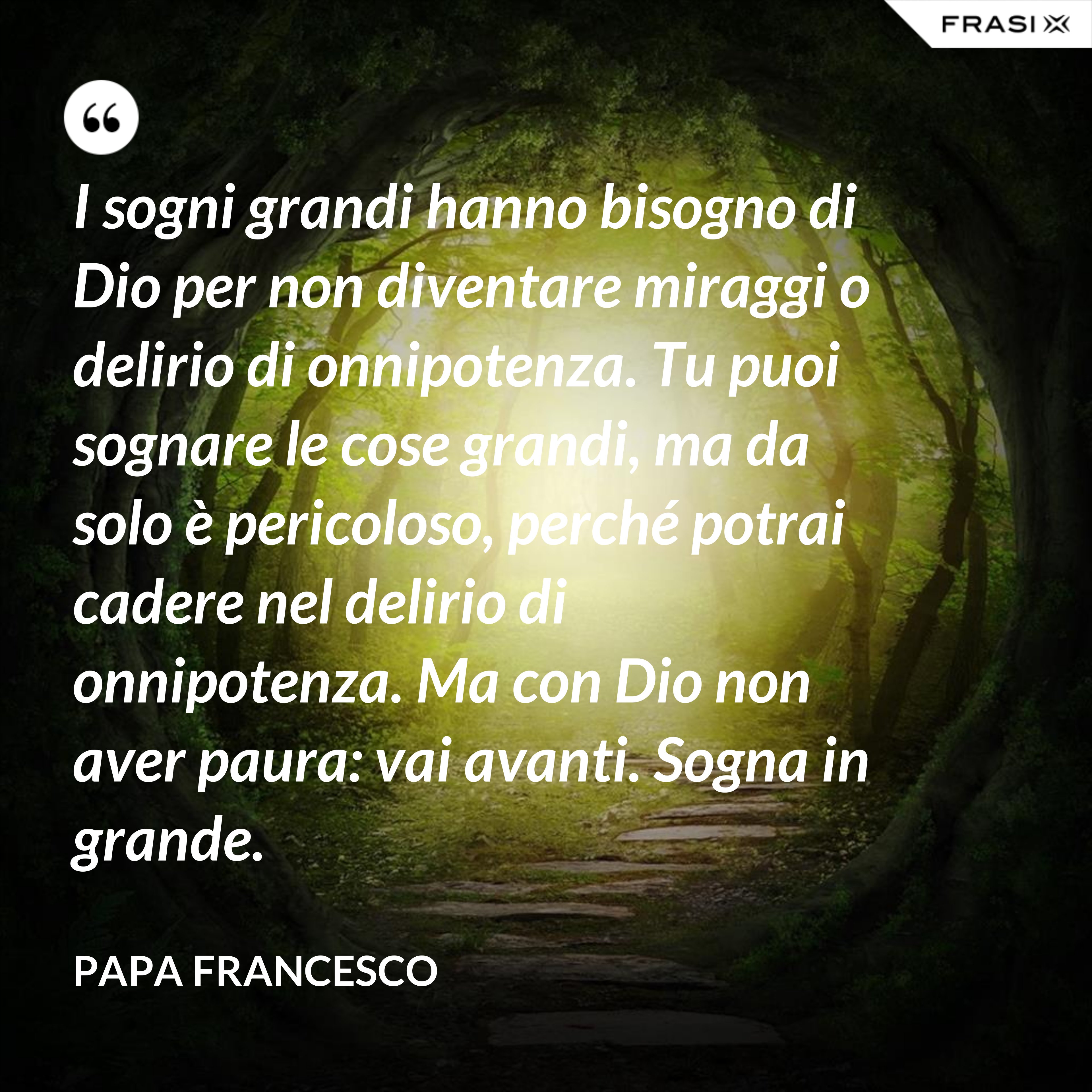 I sogni grandi hanno bisogno di Dio per non diventare miraggi o delirio di onnipotenza. Tu puoi sognare le cose grandi, ma da solo è pericoloso, perché potrai cadere nel delirio di onnipotenza. Ma con Dio non aver paura: vai avanti. Sogna in grande. - Papa Francesco