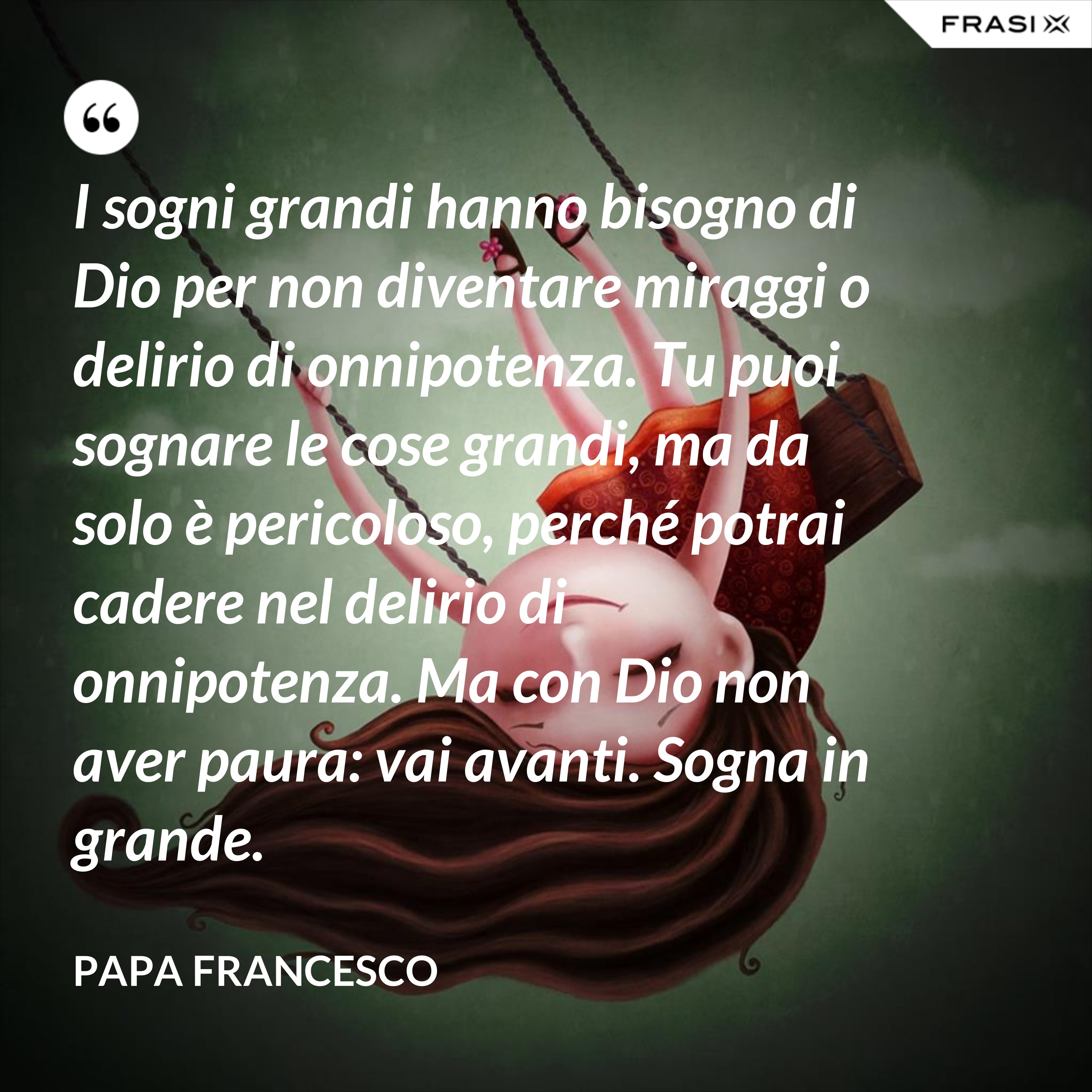 I sogni grandi hanno bisogno di Dio per non diventare miraggi o delirio di onnipotenza. Tu puoi sognare le cose grandi, ma da solo è pericoloso, perché potrai cadere nel delirio di onnipotenza. Ma con Dio non aver paura: vai avanti. Sogna in grande. - Papa Francesco