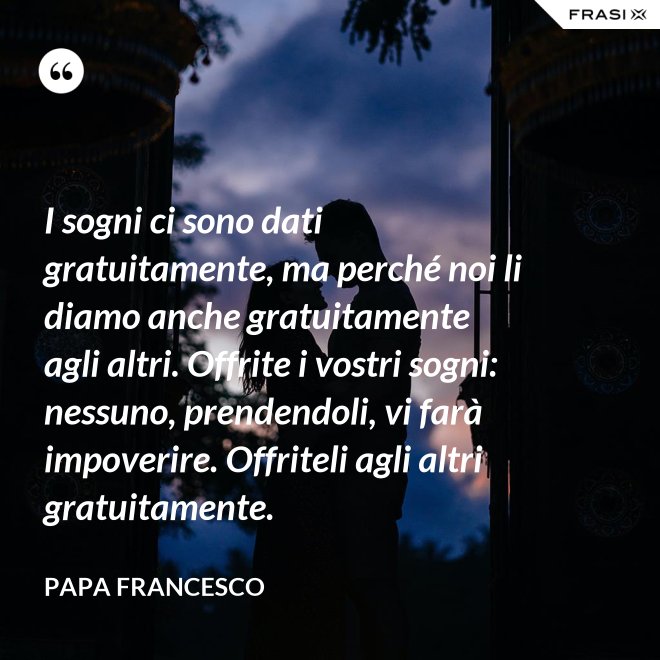 I sogni ci sono dati gratuitamente, ma perché noi li diamo anche gratuitamente agli altri. Offrite i vostri sogni: nessuno, prendendoli, vi farà impoverire. Offriteli agli altri gratuitamente. - Papa Francesco