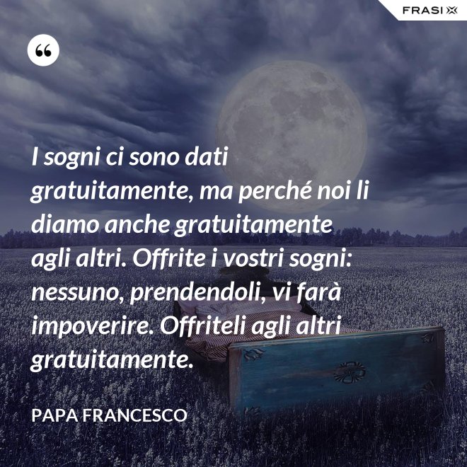 I sogni ci sono dati gratuitamente, ma perché noi li diamo anche gratuitamente agli altri. Offrite i vostri sogni: nessuno, prendendoli, vi farà impoverire. Offriteli agli altri gratuitamente. - Papa Francesco