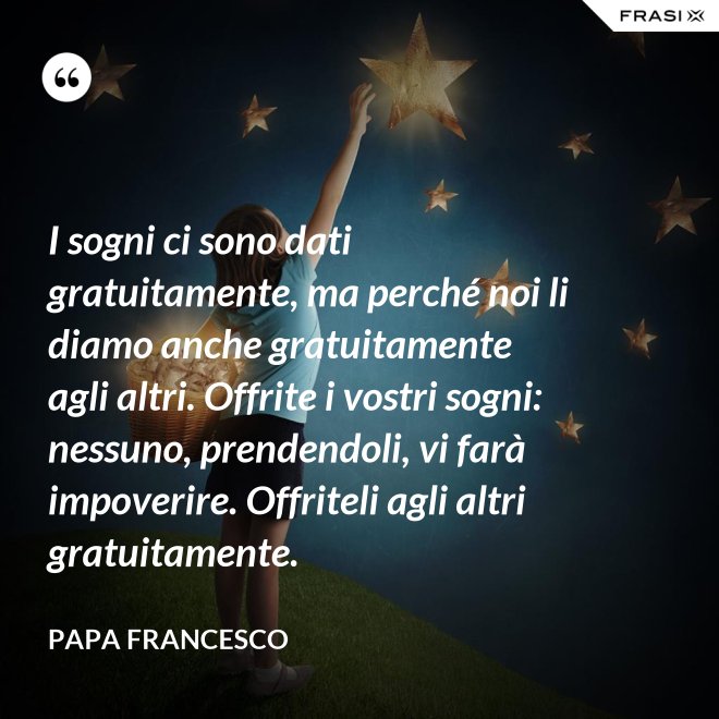 I sogni ci sono dati gratuitamente, ma perché noi li diamo anche gratuitamente agli altri. Offrite i vostri sogni: nessuno, prendendoli, vi farà impoverire. Offriteli agli altri gratuitamente. - Papa Francesco