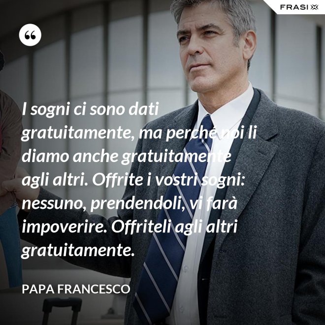 I sogni ci sono dati gratuitamente, ma perché noi li diamo anche gratuitamente agli altri. Offrite i vostri sogni: nessuno, prendendoli, vi farà impoverire. Offriteli agli altri gratuitamente. - Papa Francesco