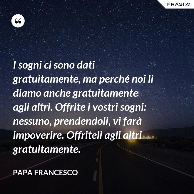 I sogni ci sono dati gratuitamente, ma perché noi li diamo anche gratuitamente agli altri. Offrite i vostri sogni: nessuno, prendendoli, vi farà impoverire. Offriteli agli altri gratuitamente. - Papa Francesco