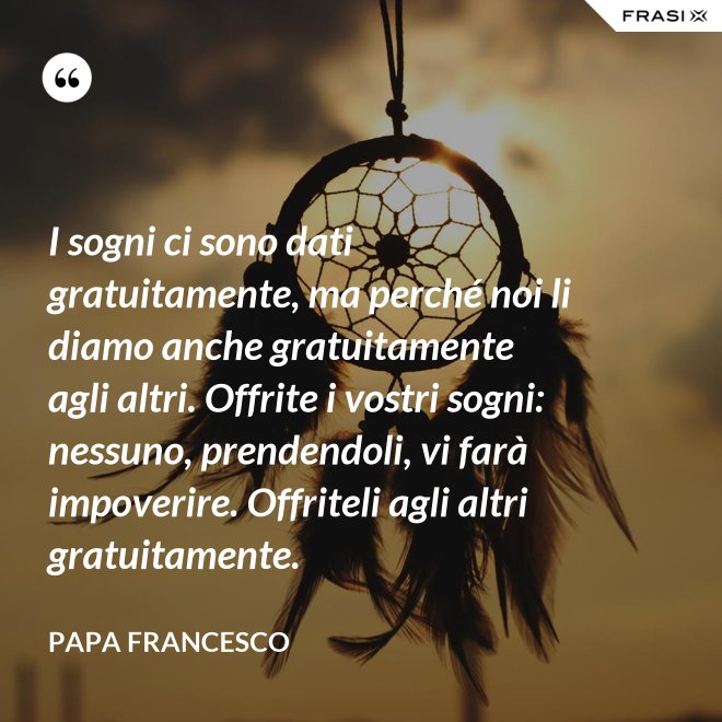 I sogni ci sono dati gratuitamente, ma perché noi li diamo anche gratuitamente agli altri. Offrite i vostri sogni: nessuno, prendendoli, vi farà impoverire. Offriteli agli altri gratuitamente. - Papa Francesco