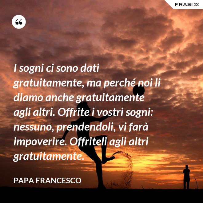I sogni ci sono dati gratuitamente, ma perché noi li diamo anche gratuitamente agli altri. Offrite i vostri sogni: nessuno, prendendoli, vi farà impoverire. Offriteli agli altri gratuitamente. - Papa Francesco