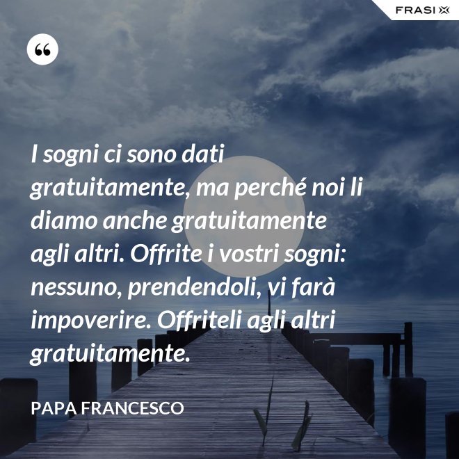 I sogni ci sono dati gratuitamente, ma perché noi li diamo anche gratuitamente agli altri. Offrite i vostri sogni: nessuno, prendendoli, vi farà impoverire. Offriteli agli altri gratuitamente. - Papa Francesco