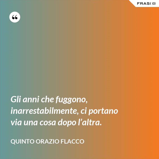 Gli anni che fuggono, inarrestabilmente, ci portano via una cosa dopo l’altra. - Quinto Orazio Flacco