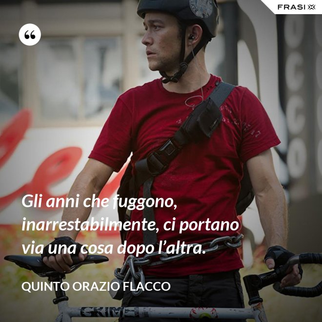 Gli anni che fuggono, inarrestabilmente, ci portano via una cosa dopo l’altra. - Quinto Orazio Flacco