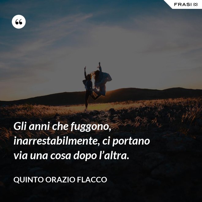 Gli anni che fuggono, inarrestabilmente, ci portano via una cosa dopo l’altra. - Quinto Orazio Flacco