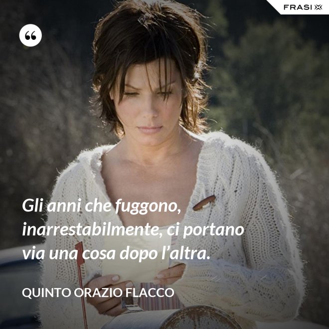 Gli anni che fuggono, inarrestabilmente, ci portano via una cosa dopo l’altra. - Quinto Orazio Flacco